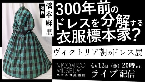 【ニコニコ美術館】
300年前のドレスを五感で味わい、歴史を学ぶ人気展覧会
「半・分解展 - ヴィクトリア朝のドレス展」
4/12 20時～、衣服標本家・長谷川彰良氏と共に
ニコ生でライブ配信