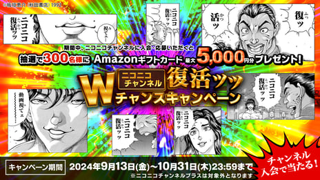 【ニコニコチャンネル復活記念】
「ニコニコチャンネル」入会キャンペーン開催決定！
Amazonギフトカード最大5,000円分を合計300名様にプレゼント
9/13〜10/31まで受付中