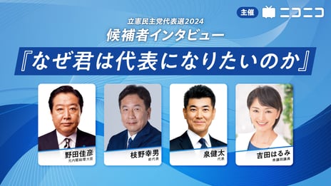 立憲民主党代表選2024 候補者4人にインタビュー
野田元内閣総理大臣、枝野立憲民主党元代表、泉立憲民主党現代表、吉田衆議院議員
「なぜ君は代表になりたいのか」 
ニコニコで生配信
＜日時：2024年9月18日（水）20時30分～＞