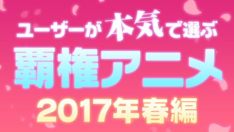 ネット投票でナンバー1アニメを決定
ユーザーが本気で選ぶ覇権アニメ
2017年春編