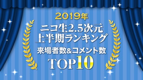 2.5次元情報番組「噂のニコメン情報局」
2019年上半期の来場者数＆コメント数ランキング発表
来場者数1位「ミュージカル『テニスの王子様』 1stシーズン＆2ndシーズン＆3rdシーズン」
コメント数1位「耶雲哉治監督＆スタッフ生出演『映画刀剣乱舞』祝ヒット記念特番」