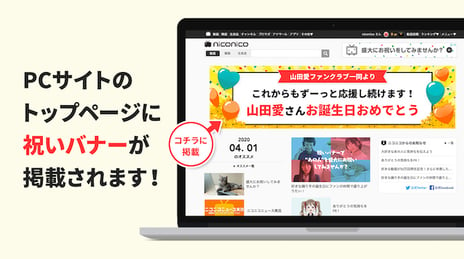 日本最大級の動画サイト「niconico」
動画投稿者等の記念日を祝うバナー広告を個人で出稿できる
個人向け広告メニュー「祝いバナー」の販売を開始
～ファン活動を目的としたバナー広告枠を個人向けに販売するのは
国内初の試み～